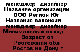 PR-менеджер, дизайнер › Название организации ­ ООО Регион-Юг › Название вакансии ­ PR-менеджер, дизайнер › Минимальный оклад ­ 26 000 › Возраст от ­ 18 - Ростовская обл., Ростов-на-Дону г. Работа » Вакансии   . Ростовская обл.,Ростов-на-Дону г.